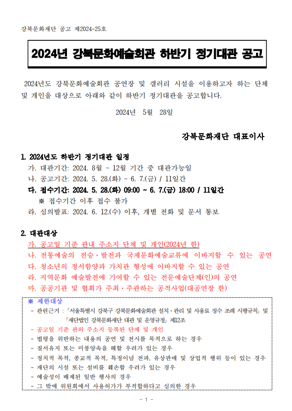 강북문화재단 공고 제2024-25호 2024년 강북문화예술회관 하반기 정기대관 공고 2024년도 강북문화예술회관 공연장 및 갤러리 시설을 이용하고자 하는 단체 및 개인을 대상으로 아래와 같이 하반기 정기대관을 공고합니다. 2024년 5월 28일 강북문화재단 대표이사 1. 2024년도 하반기 정기대관 일정 가. 대관기간: 2024. 8월~12월 기간 중 대관가능일 나. 공고기간: 2024. 5. 28.(화)~6. 7.(금) / 11일간 다. 접수기간: 2024. 5. 28.(화) 09:00 ~ 6. 7.(금) 18:00 / 11일간 ※ 접수기간 이후 접수 불가 라. 심의발표: 2024. 6. 12.(수) 이후, 개별 전화 및 문서 통보 2. 대관대상 가. 공고일 기준 관내 주소지 단체 및 개인(2024년 한) 나. 전통예술의 전승·발전과 국제문화예술교류에 이바지할 수 있는 공연 다. 청소년의 정서함양과 가치관 형성에 이바지할 수 있는 공연 라. 지역문화 예술발전에 기여할 수 있는 전문예술단체(인)의 공연 마. 공공기관 및 협회가 주최·주관하는 공적사업(대공연장한) ※ 제한대상 - 관련근거: 서울특별시 강북구 강북문화예술회관 설치·관리 및 사용료 징수 조례 시행규칙 및 「재단법인 강북문화재단 대관 및 운영규정」 제12조 - 공고일 기준 관외 주소지 등록된 단체 및 개인 - 법령을 위반하는 내용의 공연 및 전시를 목적으로 하는 경우 - 질서유지 또는 미풍양속을 해할 우려가 있는 경우 - 정치적 목적, 종교적 목적, 특정이념 전파, 유상판매 및 상업적 행위 등이 있는 경우 - 재단의 시설 또는 설비를 훼손할 우려가 있는 경우 - 예술성이 배제된 일반 행사의 경우 - 그 밖에 위원회에서 사용허가가 부적합하다고 심의한 경우