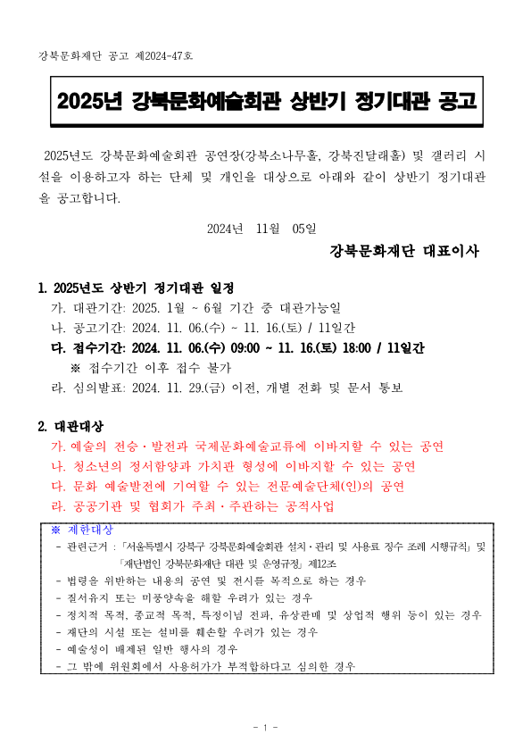 강북문화재단 공고 제2024-47호 2025년 강북문화예술회관 상반기 정기대관 공고 2025년도 강북문화예술회관 공연장(강북소나무홀, 강북진달래홀) 및 갤러리시 설을 이용하고자 하는 단체 및 개인을 대상으로 아래와 같이 상반기 정기대관 을 공고합니다. 2024년 11월 05일 강북문화재단 대표이사 1. 2025년도 상반기 정기대관 일정 가. 대관기간: 2025. 1월~6월 기간 중 대관가능일 나. 공고기간: 2024. 11. 06.(수) ~ 11. 16.(토) / 11일간 다. 접수기간: 2024. 11. 06.(수) 09:00~11. 16.(토) 18:00 / 11일간 ※ 접수기간 이후 접수 불가 라. 심의발표: 2024. 11. 29.(금) 이전, 개별 전화 및 문서 통보 2. 대관대상 가. 예술의 전승·발전과 국제문화예술교류에 이바지할 수 있는 공연 나. 청소년의 정서함양과 가치관 형성에 이바지할 수 있는 공연 다. 문화 예술발전에 기여할 수 있는 전문예술단체(인)의 공연 라. 공공기관 및 협회가 주최·주관하는 공적사업 ※ 제한대상 - 관련근거: 서울특별시 강북구 강북문화예술회관 설치·관리 및 사용료 징수 조례 시행규칙 및 「재단법인 강북문화재단 대관 및 운영규정 제12조 - 법령을 위반하는 내용의 공연 및 전시를 목적으로 하는 경우 질서유지 또는 미풍양속을 해할 우려가 있는 경우 - 정치적 목적, 종교적 목적, 특정이념 전파, 유상판매 및 상업적 행위 등이 있는 경우 - 재단의 시설 또는 설비를 채훼손할 우려가 있는 경우 예술성이 배제된 일반 행사의 경우 - 그 밖에 위원회에서 사용허가가 부적합하다고 심의한 경우